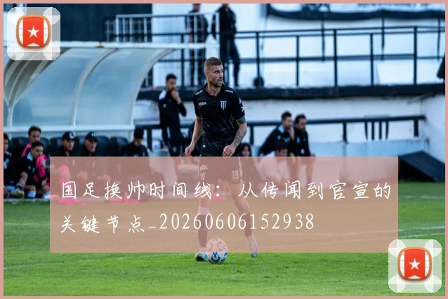 国足换帅时间线：从传闻到官宣的关键节点_20260606152938