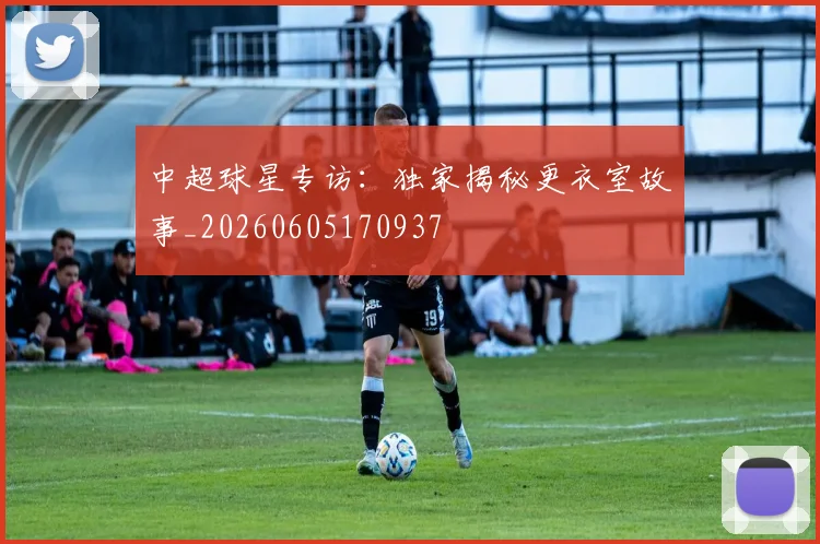 中超球星专访:独家揭秘更衣室故事_20260605170937