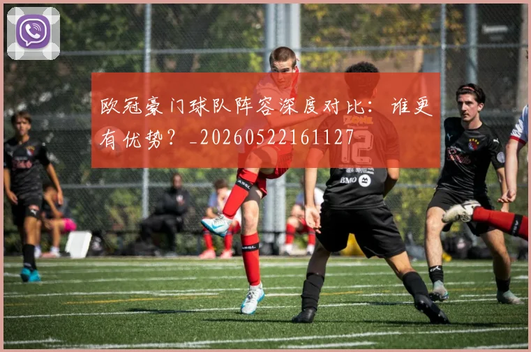 欧冠豪门球队阵容深度对比：谁更有优势？_20260522161127