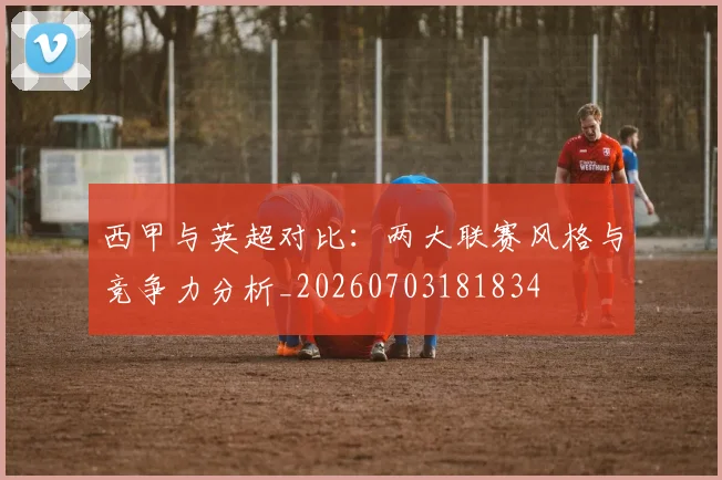 西甲与英超对比：两大联赛风格与竞争力分析_20260703181834