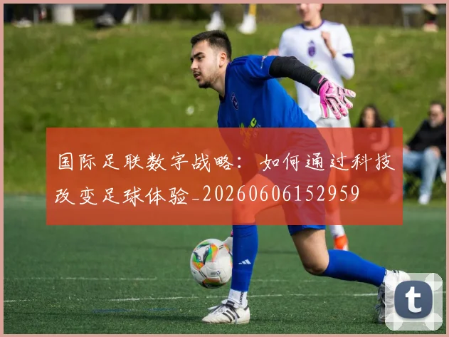 国际足联数字战略：如何通过科技改变足球体验_20260606152959