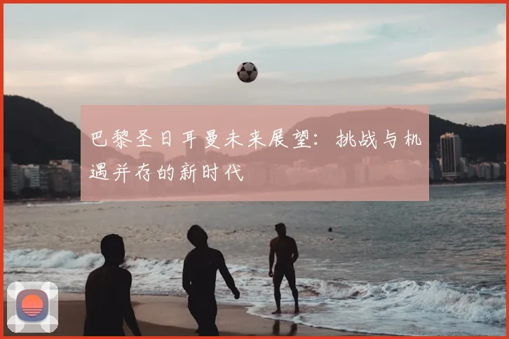 巴黎圣日耳曼未来展望:挑战与机遇并存的新时代