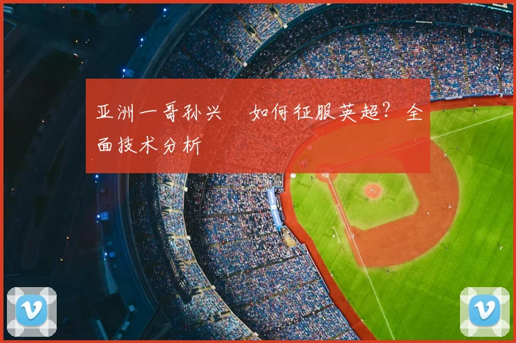 亚洲一哥孙兴慜如何征服英超？全面技术分析