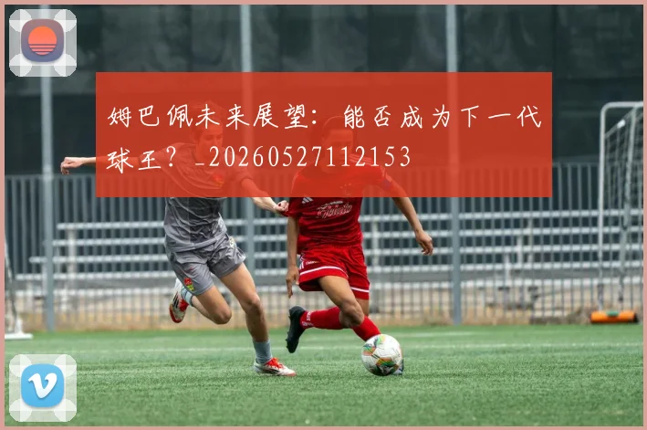 姆巴佩未来展望:能否成为下一代球王?_20260527112153