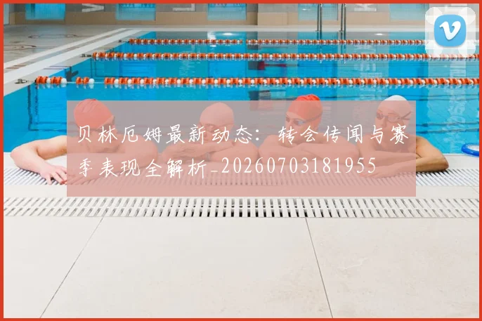 贝林厄姆最新动态：转会传闻与赛季表现全解析_20260703181955