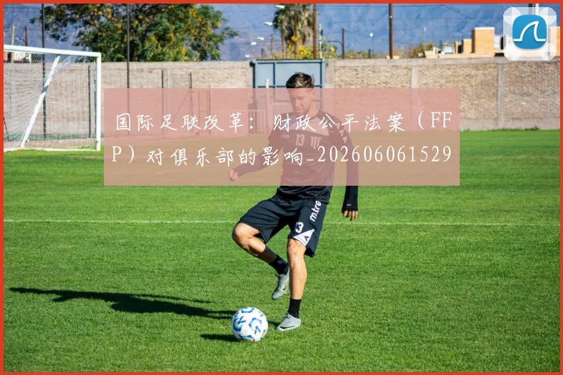 国际足联改革:财政公平法案(FFP)对俱乐部的影响_20260606152958